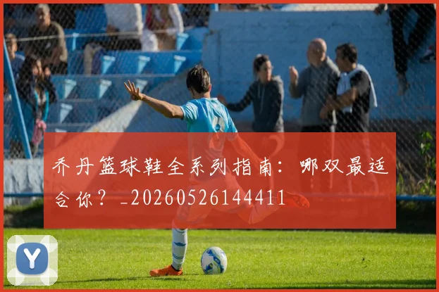 乔丹篮球鞋全系列指南:哪双最适合你?_20260526144411