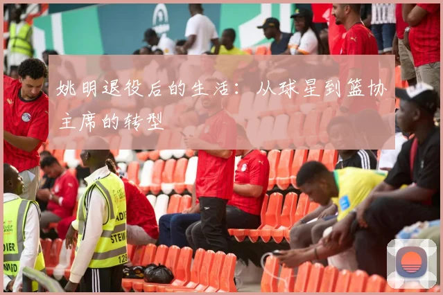 姚明退役后的生活:从球星到篮协主席的转型