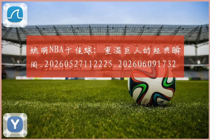 姚明NBA十佳球:重温巨人的经典瞬间_20260527112225_20260609173212
