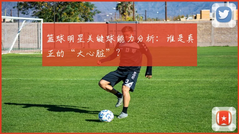 篮球明星关键球能力分析：谁是真正的“大心脏”？