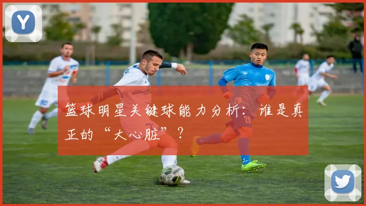 篮球明星关键球能力分析：谁是真正的“大心脏”？