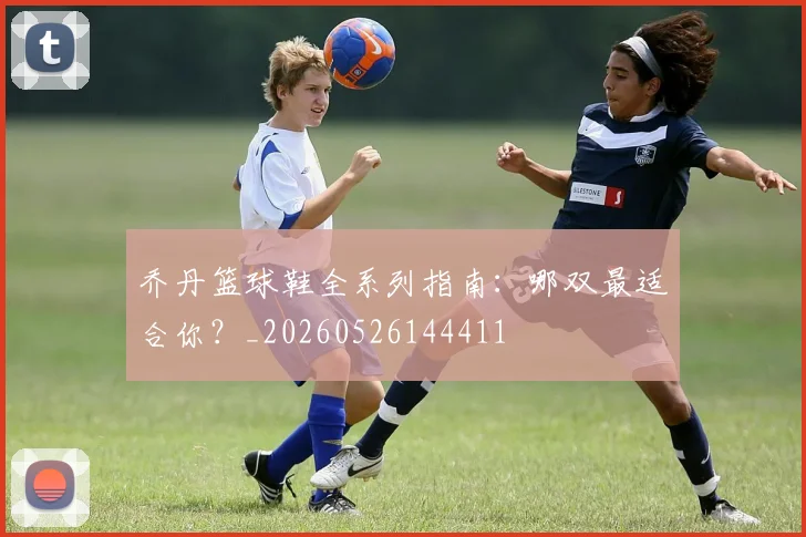 乔丹篮球鞋全系列指南:哪双最适合你?_20260526144411