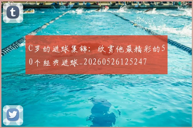C罗的进球集锦：欣赏他最精彩的50个经典进球_20260526125247
