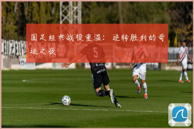 国足经典战役重温:逆转胜利的奇迹之夜