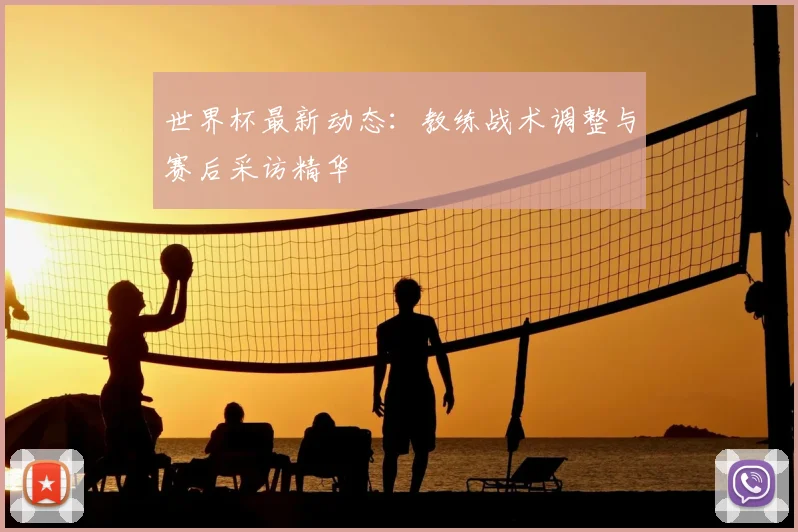 世界杯最新动态：教练战术调整与赛后采访精华